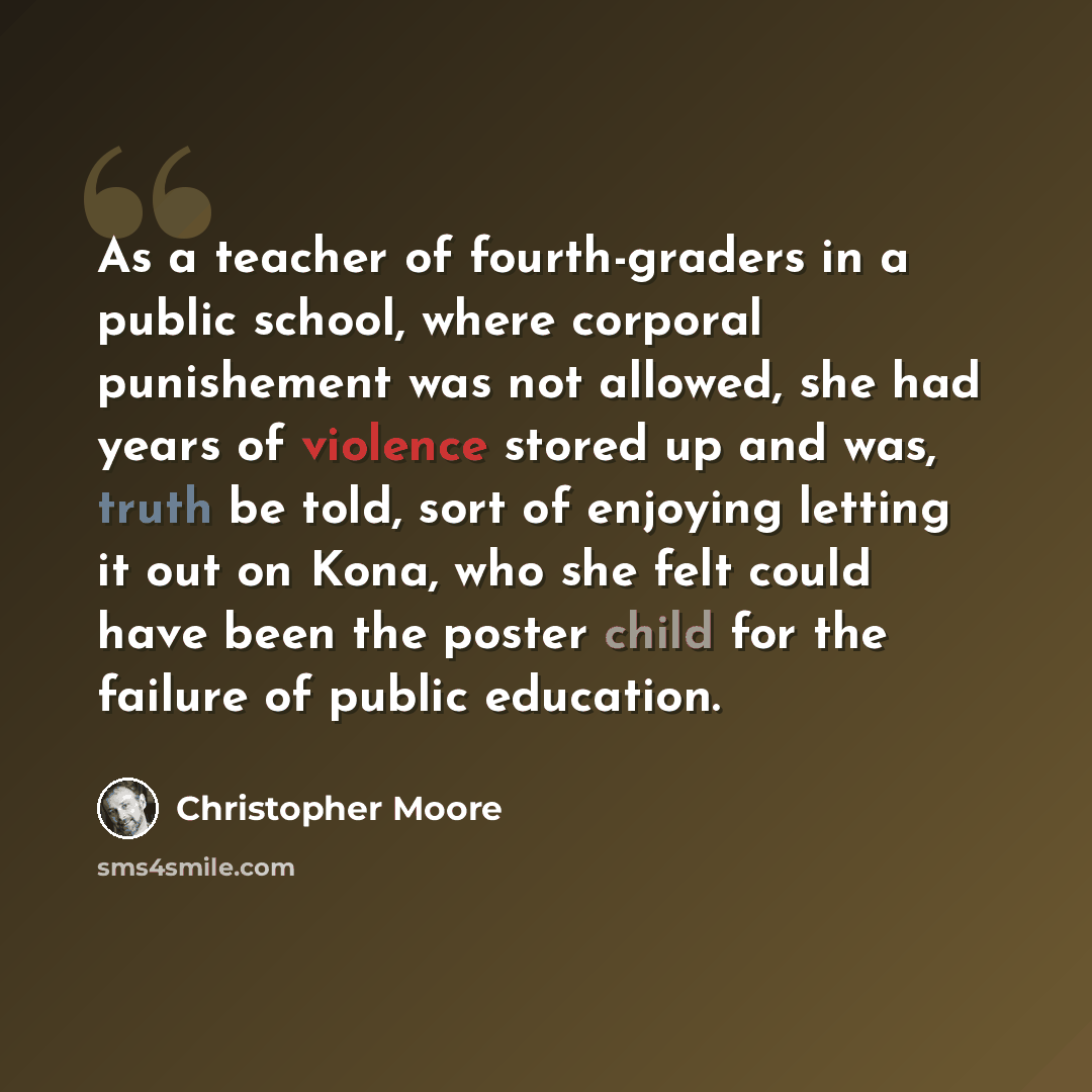 “As a teacher of fourth-graders in a public school, where corporal punishement was not allowed, she had years of violence stored up and was, truth be told, sort of enjoying letting it out on Kona, who she felt could have been the poster child for the failure of public education.” quote by Christopher Moore
