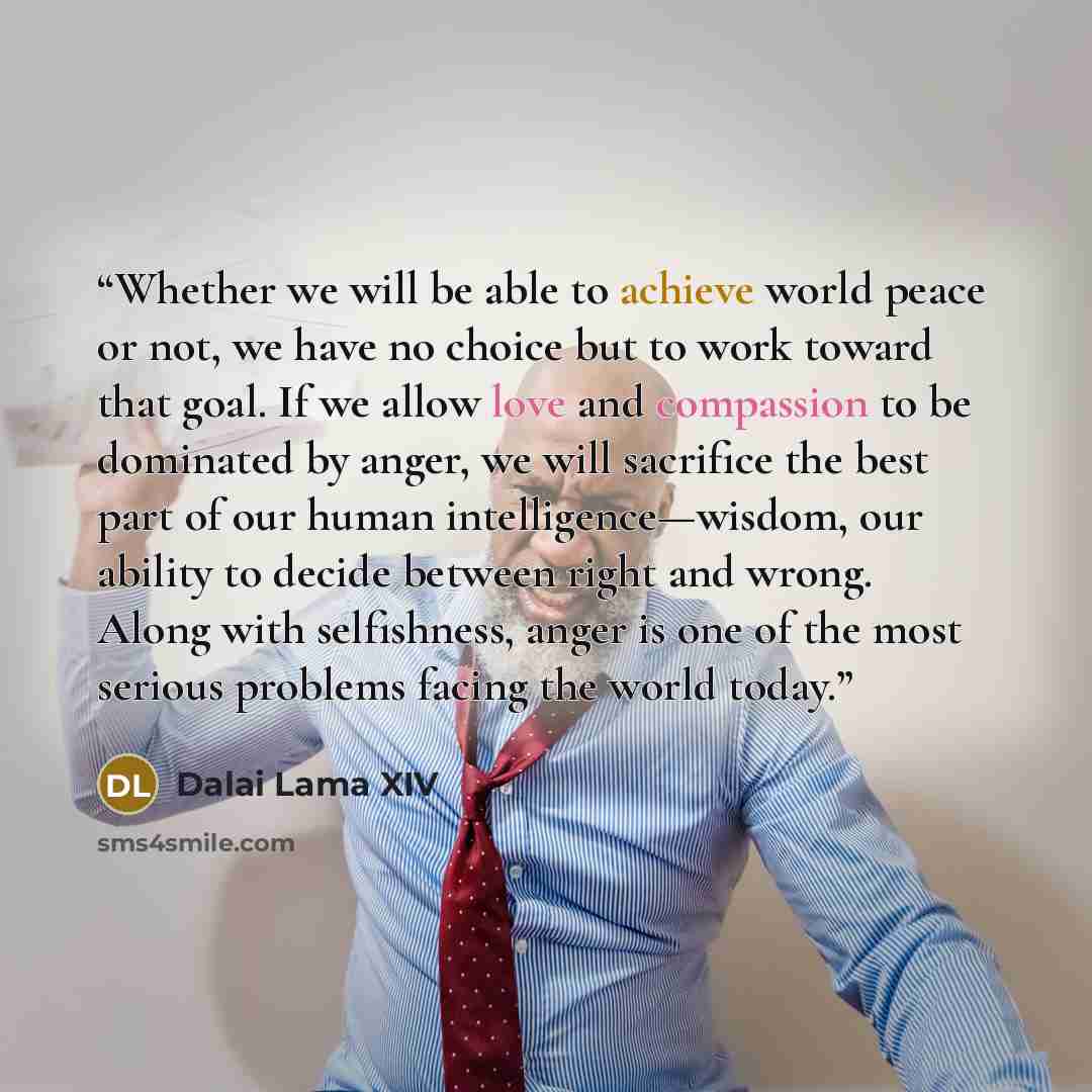 “Whether we will be able to achieve world peace or not, we have no choice but to work toward that goal. If we allow love and compassion to be dominated by anger, we will sacrifice the best part of our human intelligence—wisdom, our ability to decide between right and wrong. Along with selfishness…” quote by Dalai Lama XIV