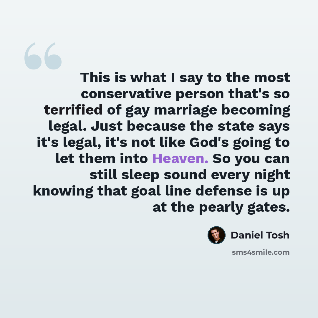 “This is what I say to the most conservative person that's so terrified of gay marriage becoming legal. Just because the state says it's legal, it's not like God's going to let them into Heaven. So you can still sleep sound every night knowing that goal line defense is up at the pearly gates.” quote by Daniel Tosh