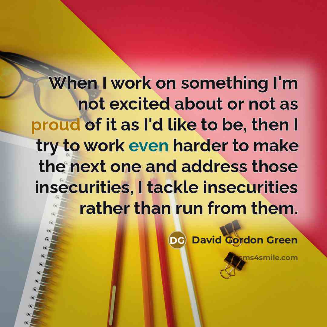“When I work on something I'm not excited about or not as proud of it as I'd like to be, then I try to work even harder to make the next one and address those insecurities, I tackle insecurities rather than run from them.” quote by David Gordon Green