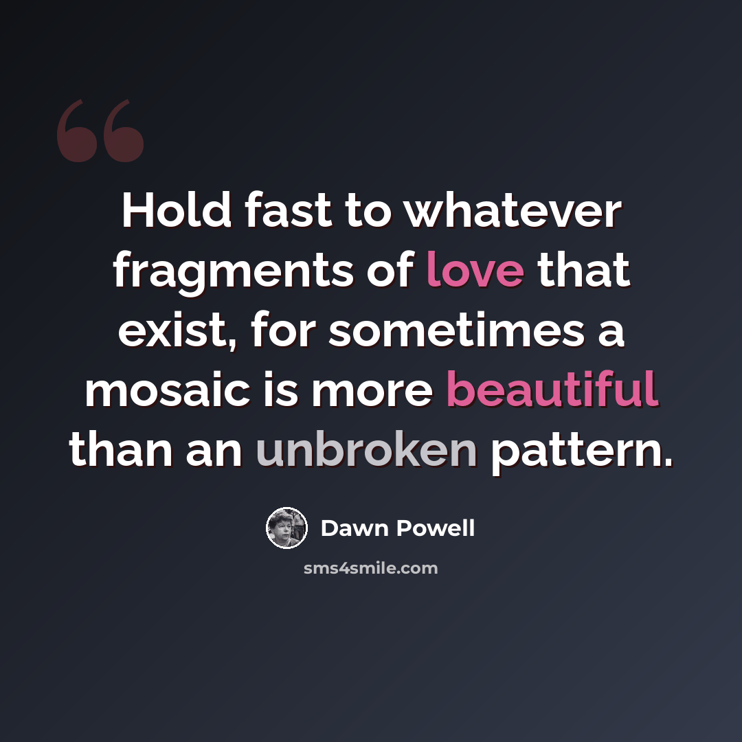 “Hold fast to whatever fragments of love that exist, for sometimes a mosaic is more beautiful than an unbroken pattern.” quote by Dawn Powell