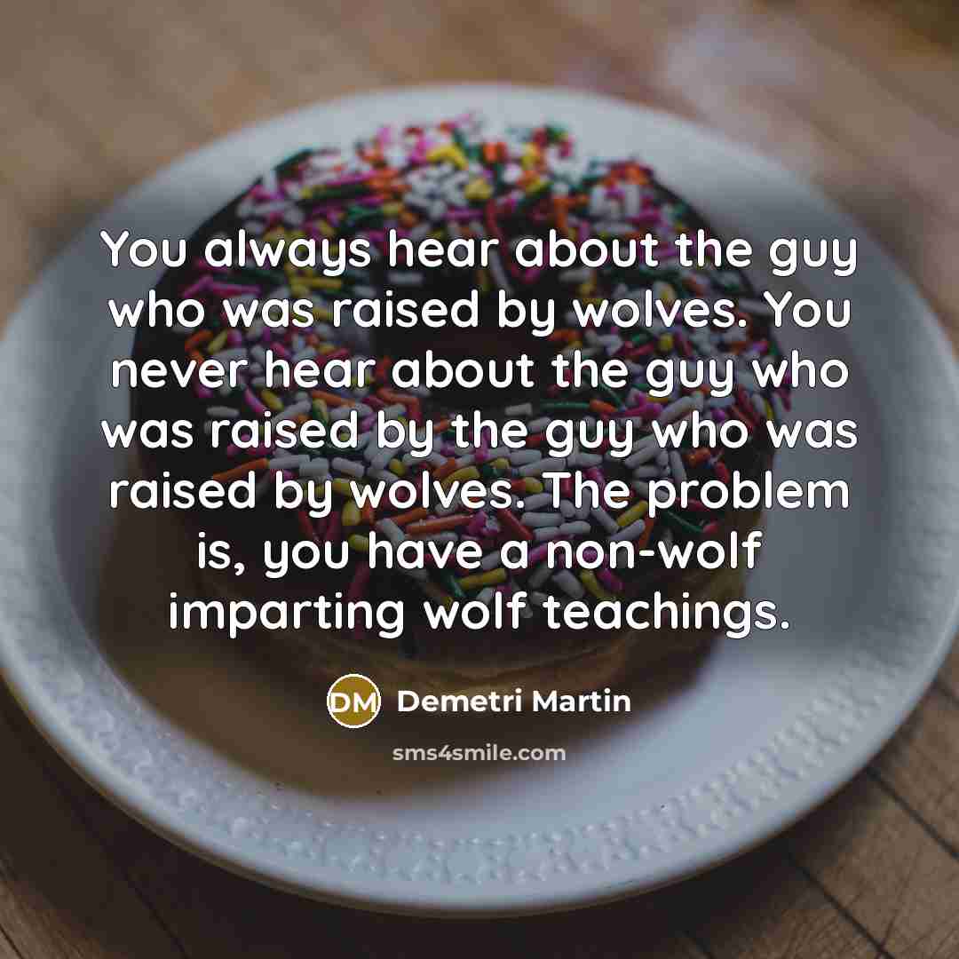 “You always hear about the guy who was raised by wolves. You never hear about the guy who was raised by the guy who was raised by wolves. The problem is, you have a non-wolf imparting wolf teachings.” quote by Demetri Martin