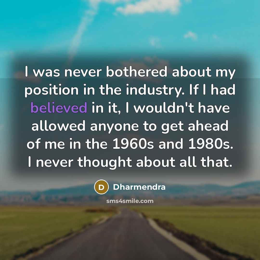 “I was never bothered about my position in the industry. If I had believed in it, I wouldn't have allowed anyone to get ahead of me in the 1960s and 1980s. I never thought about all that.” quote by Dharmendra