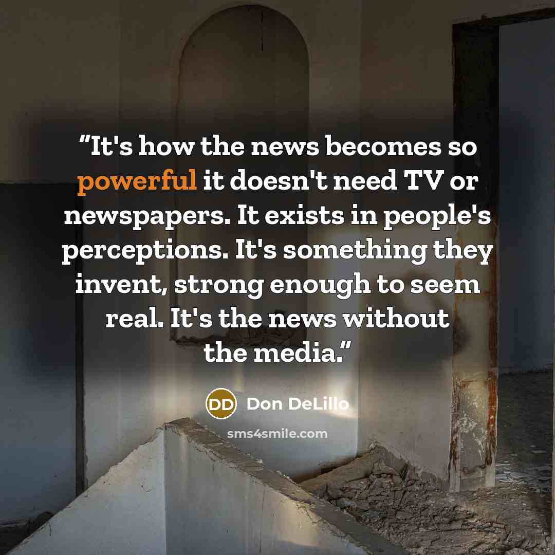 “It's how the news becomes so powerful it doesn't need TV or newspapers. It exists in people's perceptions. It's something they invent, strong enough to seem real. It's the news without the media.” quote by Don DeLillo