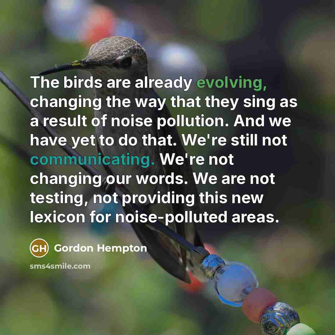 “The birds are already evolving, changing the way that they sing as a result of noise pollution. And we have yet to do that. We're still not communicating. We're not changing our words. We are not testing, not providing this new lexicon for noise-polluted areas.” quote by Gordon Hempton