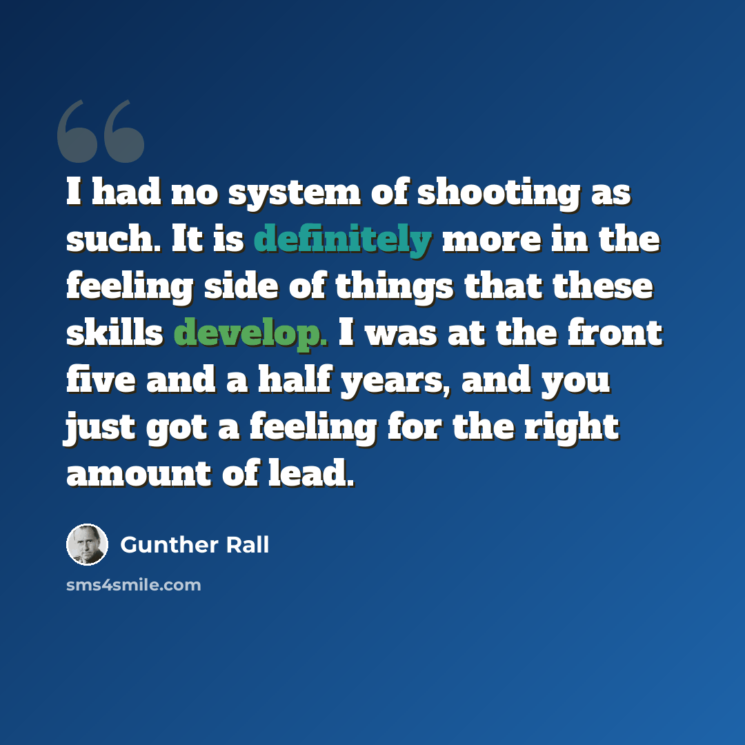 “I had no system of shooting as such. It is definitely more in the feeling side of things that these skills develop. I was at the front five and a half years, and you just got a feeling for the right amount of lead.” quote by Gunther Rall
