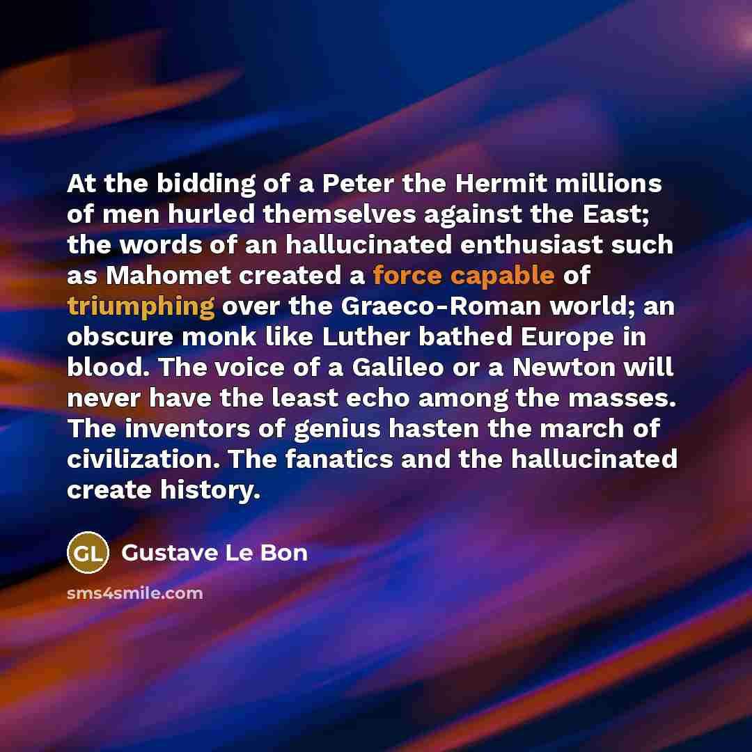 “At the bidding of a Peter the Hermit millions of men hurled themselves against the East; the words of an hallucinated enthusiast such as Mahomet created a force capable of triumphing over the Graeco-Roman world; an obscure monk like Luther bathed Europe in blood. The voice of a Galileo or a Newton…” quote by Gustave Le Bon