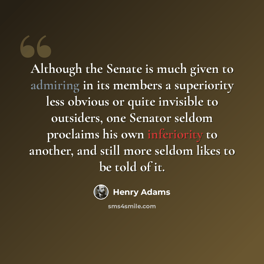 “Although the Senate is much given to admiring in its members a superiority less obvious or quite invisible to outsiders, one Senator seldom proclaims his own inferiority to another, and still more seldom likes to be told of it.” quote by Henry Adams