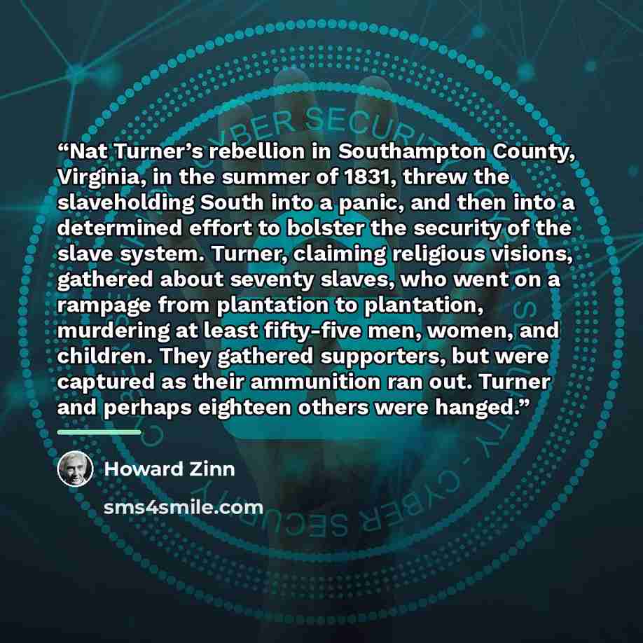 “Nat Turner’s rebellion in Southampton County, Virginia, in the summer of 1831, threw the slaveholding South into a panic, and then into a determined effort to bolster the security of the slave system. Turner, claiming religious visions, gathered about seventy slaves, who went on a rampage from…” quote by Howard Zinn