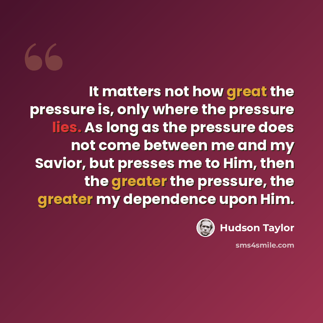 “It matters not how great the pressure is, only where the pressure lies. As long as the pressure does not come between me and my Savior, but presses me to Him, then the greater the pressure, the greater my dependence upon Him.” quote by Hudson Taylor