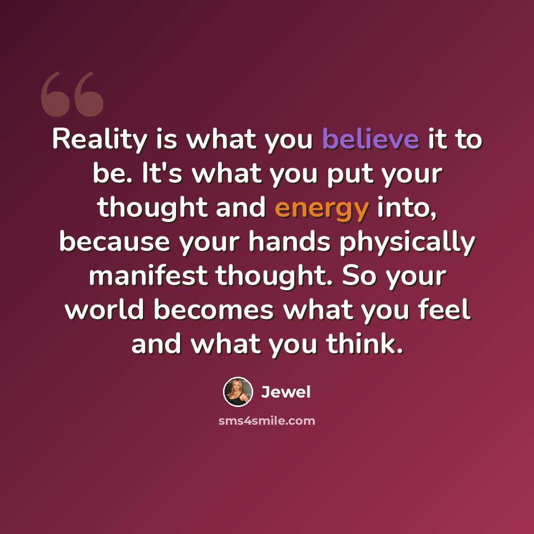 “Reality is what you believe it to be. It's what you put your thought and energy into, because your hands physically manifest thought. So your world becomes what you feel and what you think.” quote by Jewel