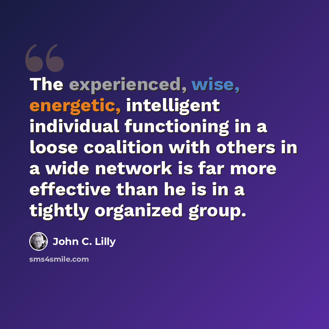 “The experienced, wise, energetic, intelligent individual functioning in a loose coalition with others in a wide network is far more effective than he is in a tightly organized group.” quote by John C. Lilly