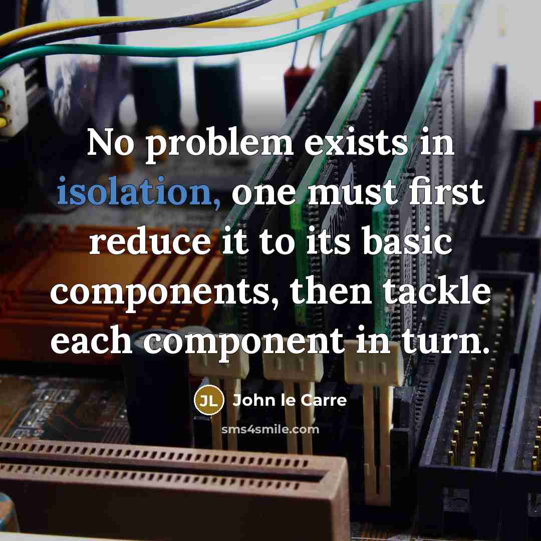 “No problem exists in isolation, one must first reduce it to its basic components, then tackle each component in turn.” quote by John le Carre