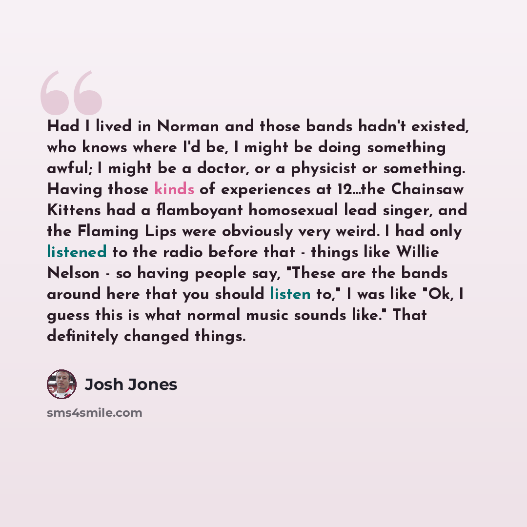 “Had I lived in Norman and those bands hadn't existed, who knows where I'd be, I might be doing something awful; I might be a doctor, or a physicist or something. Having those kinds of experiences at 12...the Chainsaw Kittens had a flamboyant homosexual lead singer, and the Flaming Lips were…” quote by Josh Jones