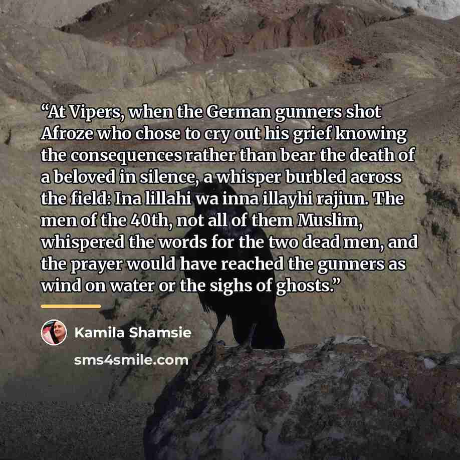 “At Vipers, when the German gunners shot Afroze who chose to cry out his grief knowing the consequences rather than bear the death of a beloved in silence, a whisper burbled across the field: Ina lillahi wa inna illayhi rajiun. The men of the 40th, not all of them Muslim, whispered the words for…” quote by Kamila Shamsie