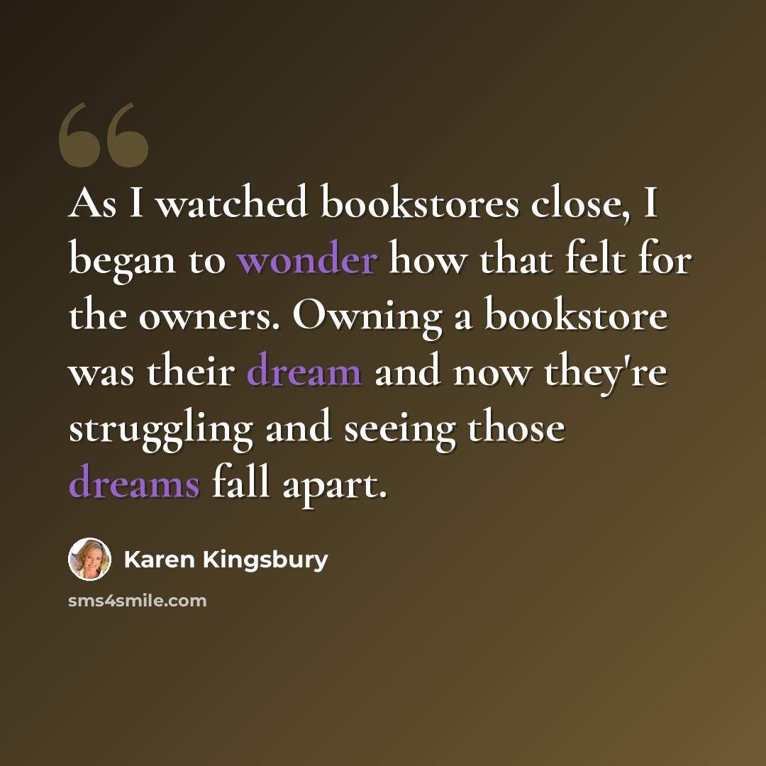 “As I watched bookstores close, I began to wonder how that felt for the owners. Owning a bookstore was their dream and now they're struggling and seeing those dreams fall apart.” quote by Karen Kingsbury