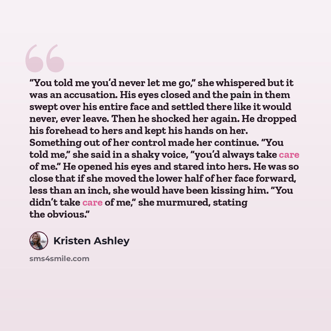 “You told me you’d never let me go,” she whispered but it was an accusation. His eyes closed and the pain in them swept over his entire face and settled there like it would never, ever leave. Then he shocked her again. He dropped his forehead to hers and kept his hands on her. Something out of her…” quote by Kristen Ashley