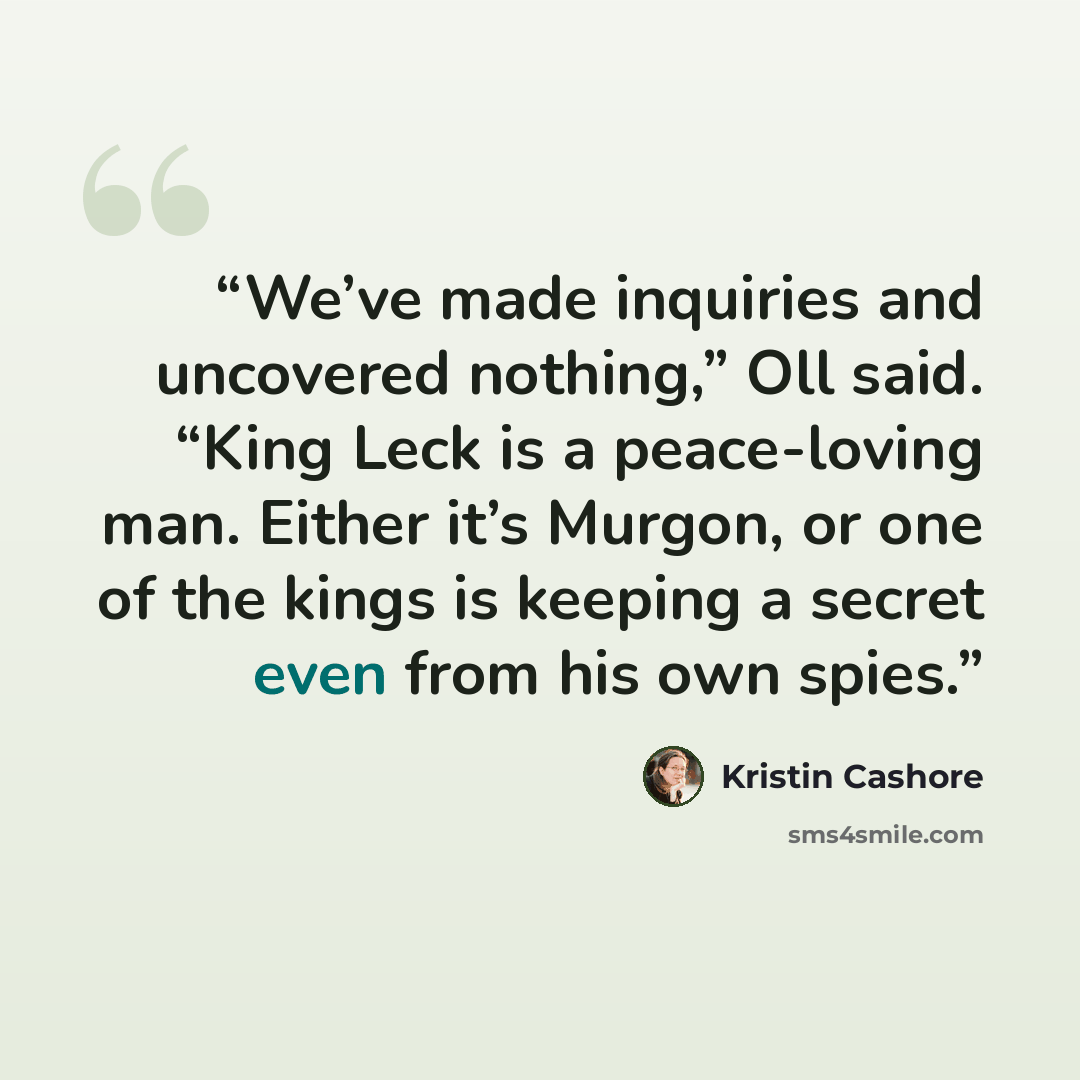 “We’ve made inquiries and uncovered nothing,” Oll said. “King Leck is a peace-loving man. Either it’s Murgon, or one of the kings is keeping a secret even from his own spies.” quote by Kristin Cashore