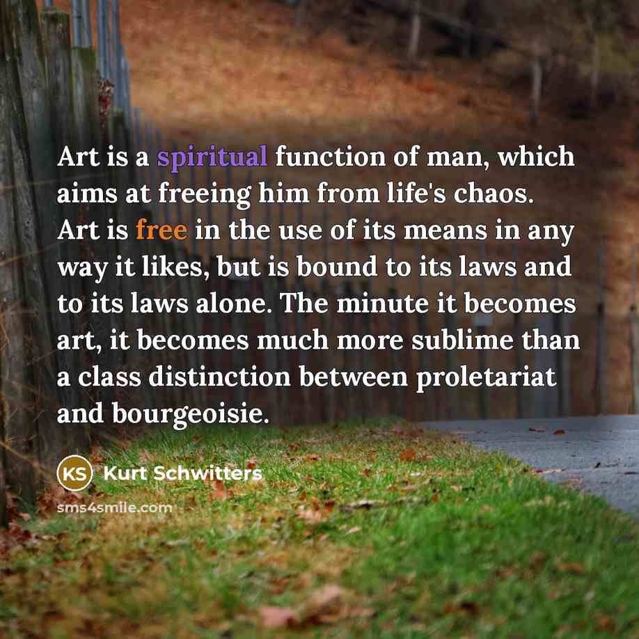 “Art is a spiritual function of man, which aims at freeing him from life's chaos. Art is free in the use of its means in any way it likes, but is bound to its laws and to its laws alone. The minute it becomes art, it becomes much more sublime than a class distinction between proletariat and…” quote by Kurt Schwitters