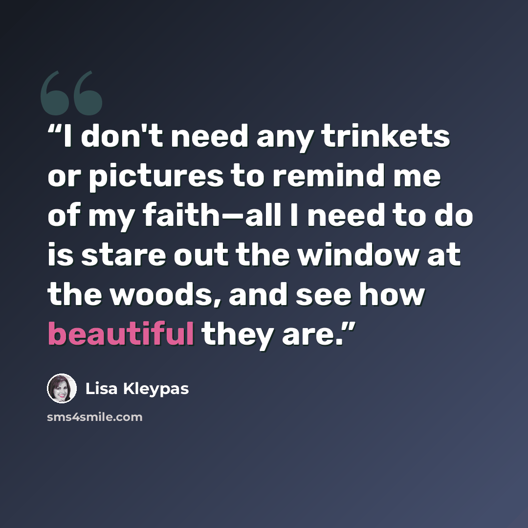 “I don't need any trinkets or pictures to remind me of my faith—all I need to do is stare out the window at the woods, and see how beautiful they are.” quote by Lisa Kleypas