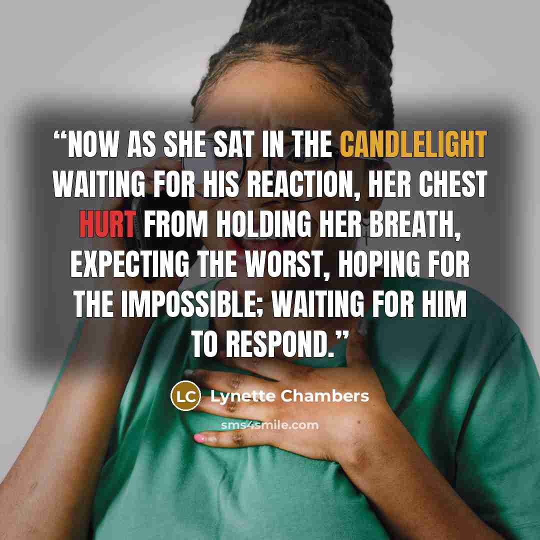 “Now as she sat in the candlelight waiting for his reaction, her chest hurt from holding her breath, expecting the worst, hoping for the impossible; waiting for him to respond.” quote by Lynette Chambers