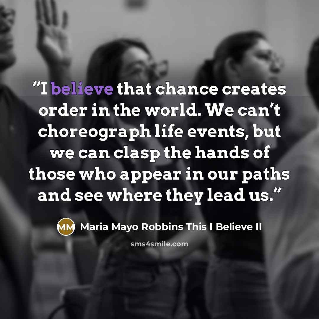 “I believe that chance creates order in the world. We can’t choreograph life events, but we can clasp the hands of those who appear in our paths and see where they lead us.” quote by Maria Mayo Robbins This I Believe II