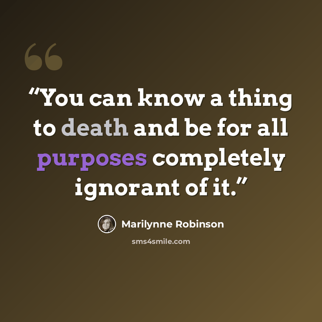 “You can know a thing to death and be for all purposes completely ignorant of it.” quote by Marilynne Robinson