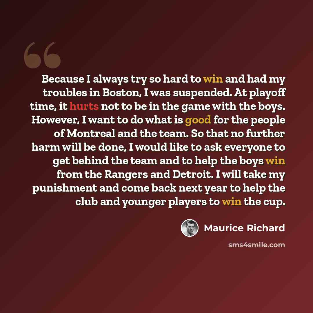 “Because I always try so hard to win and had my troubles in Boston, I was suspended. At playoff time, it hurts not to be in the game with the boys. However, I want to do what is good for the people of Montreal and the team. So that no further harm will be done, I would like to ask everyone to get…” quote by Maurice Richard