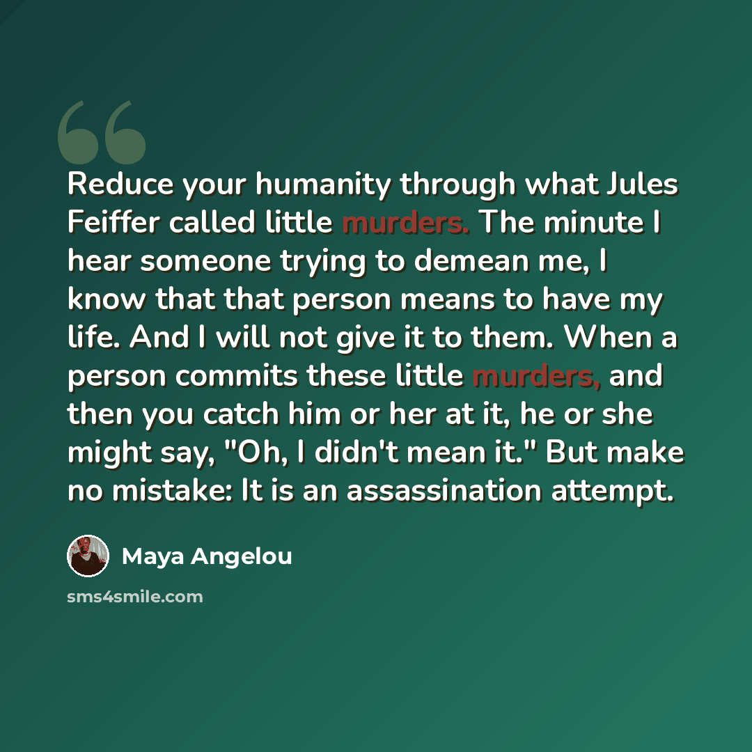 “Reduce your humanity through what Jules Feiffer called little murders. The minute I hear someone trying to demean me, I know that that person means to have my life. And I will not give it to them. When a person commits these little murders, and then you catch him or her at it, he or she might say…” quote by Maya Angelou
