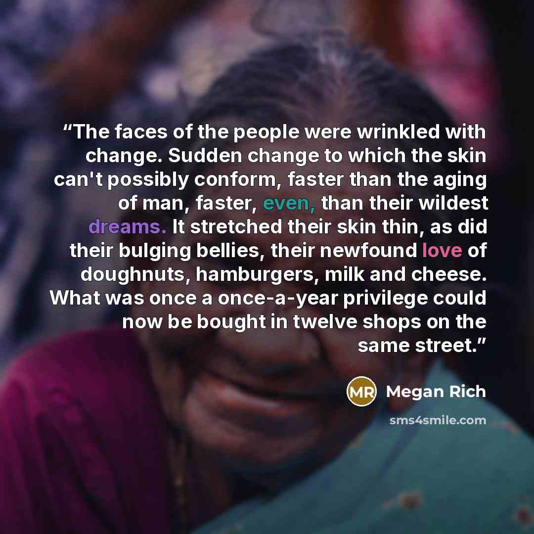 “The faces of the people were wrinkled with change. Sudden change to which the skin can't possibly conform, faster than the aging of man, faster, even, than their wildest dreams. It stretched their skin thin, as did their bulging bellies, their newfound love of doughnuts, hamburgers, milk and…” quote by Megan Rich
