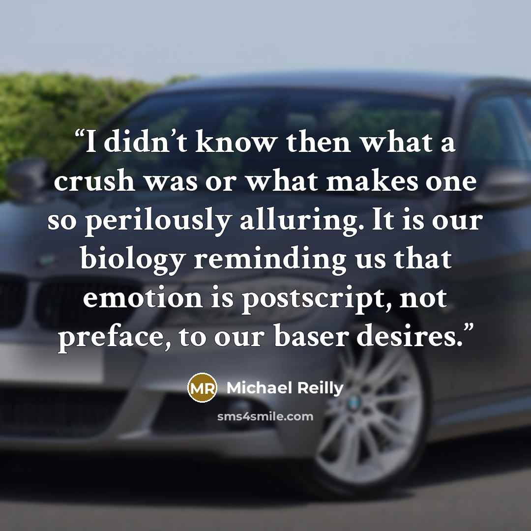 “I didn’t know then what a crush was or what makes one so perilously alluring. It is our biology reminding us that emotion is postscript, not preface, to our baser desires.” quote by Michael Reilly