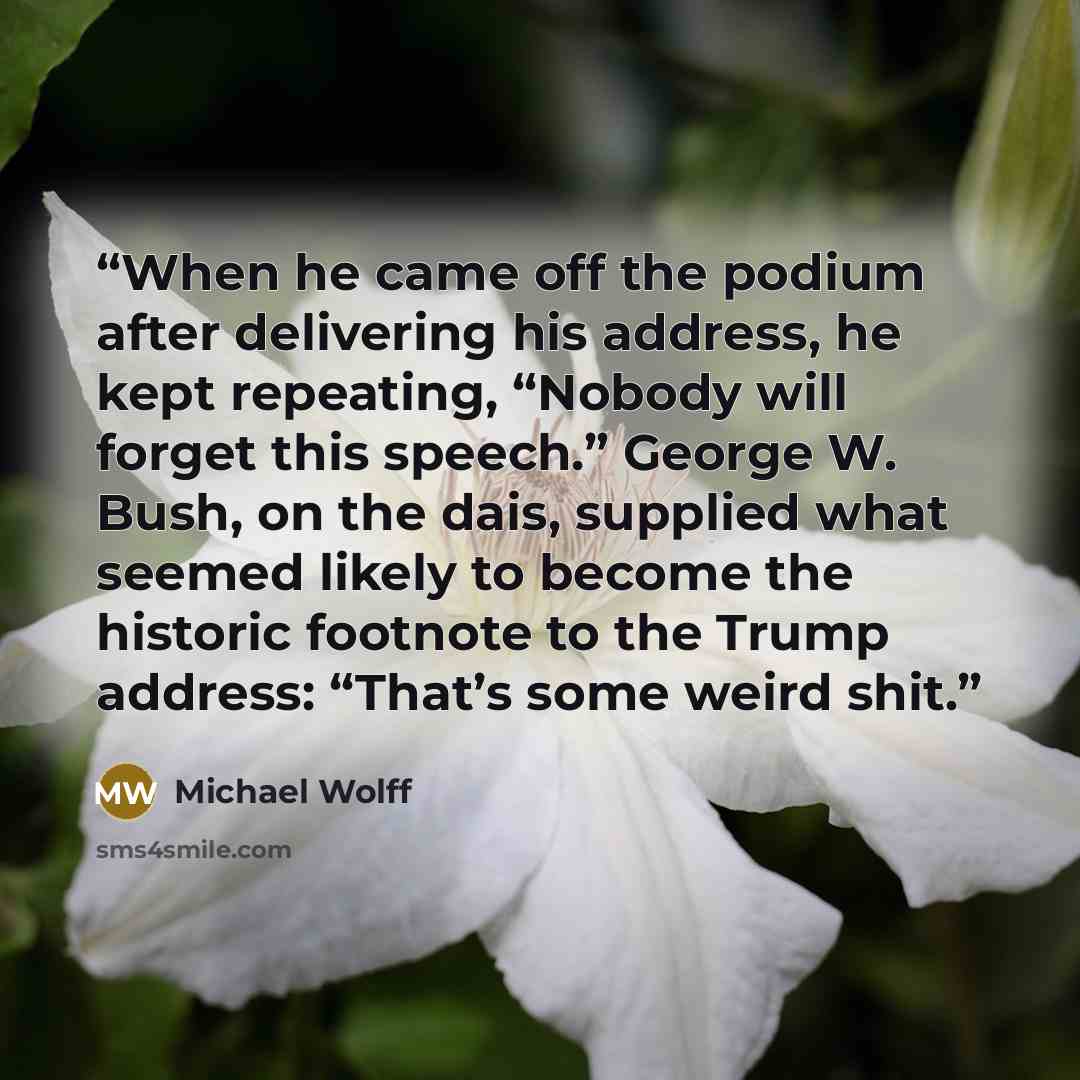 “When he came off the podium after delivering his address, he kept repeating, “Nobody will forget this speech.” George W. Bush, on the dais, supplied what seemed likely to become the historic footnote to the Trump address: “That’s some weird shit.” quote by Michael Wolff