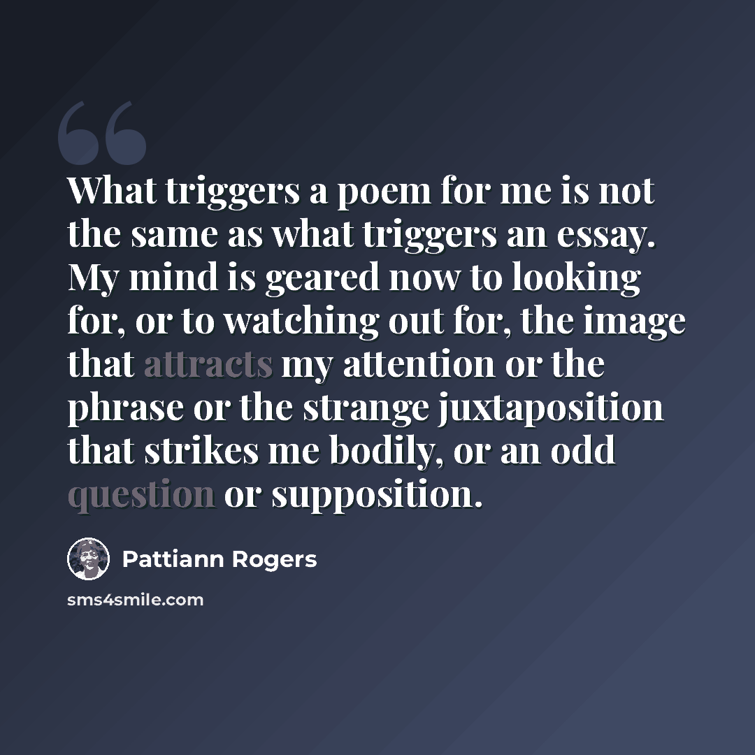 “What triggers a poem for me is not the same as what triggers an essay. My mind is geared now to looking for, or to watching out for, the image that attracts my attention or the phrase or the strange juxtaposition that strikes me bodily, or an odd question or supposition.” quote by Pattiann Rogers