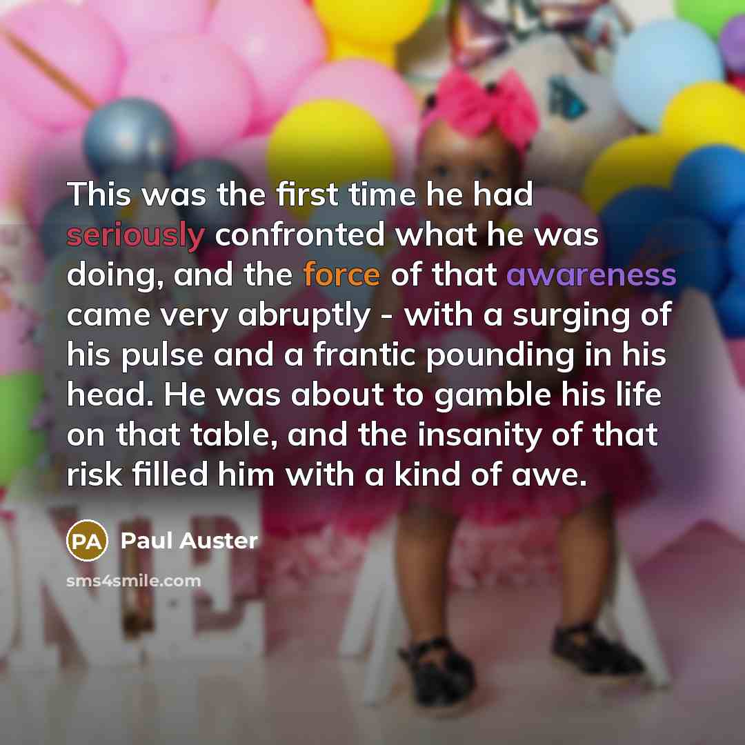 “This was the first time he had seriously confronted what he was doing, and the force of that awareness came very abruptly - with a surging of his pulse and a frantic pounding in his head. He was about to gamble his life on that table, and the insanity of that risk filled him with a kind of awe.” quote by Paul Auster