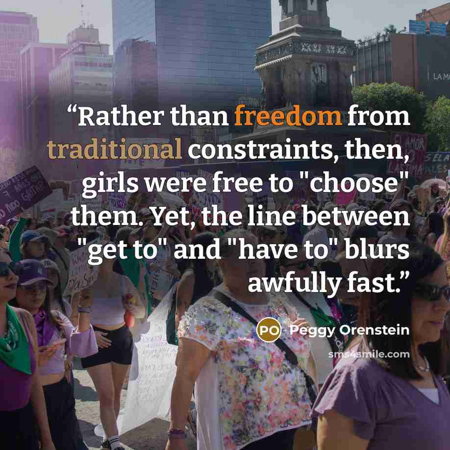 “Rather than freedom from traditional constraints, then, girls were free to "choose" them. Yet, the line between "get to" and "have to" blurs awfully fast.” quote by Peggy Orenstein