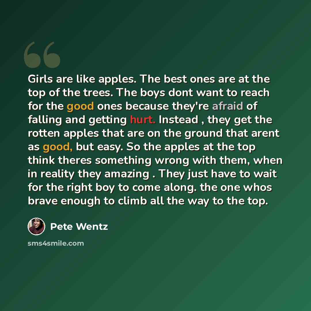 “Girls are like apples. The best ones are at the top of the trees. The boys dont want to reach for the good ones because they're afraid of falling and getting hurt. Instead , they get the rotten apples that are on the ground that arent as good, but easy. So the apples at the top think theres…” quote by Pete Wentz