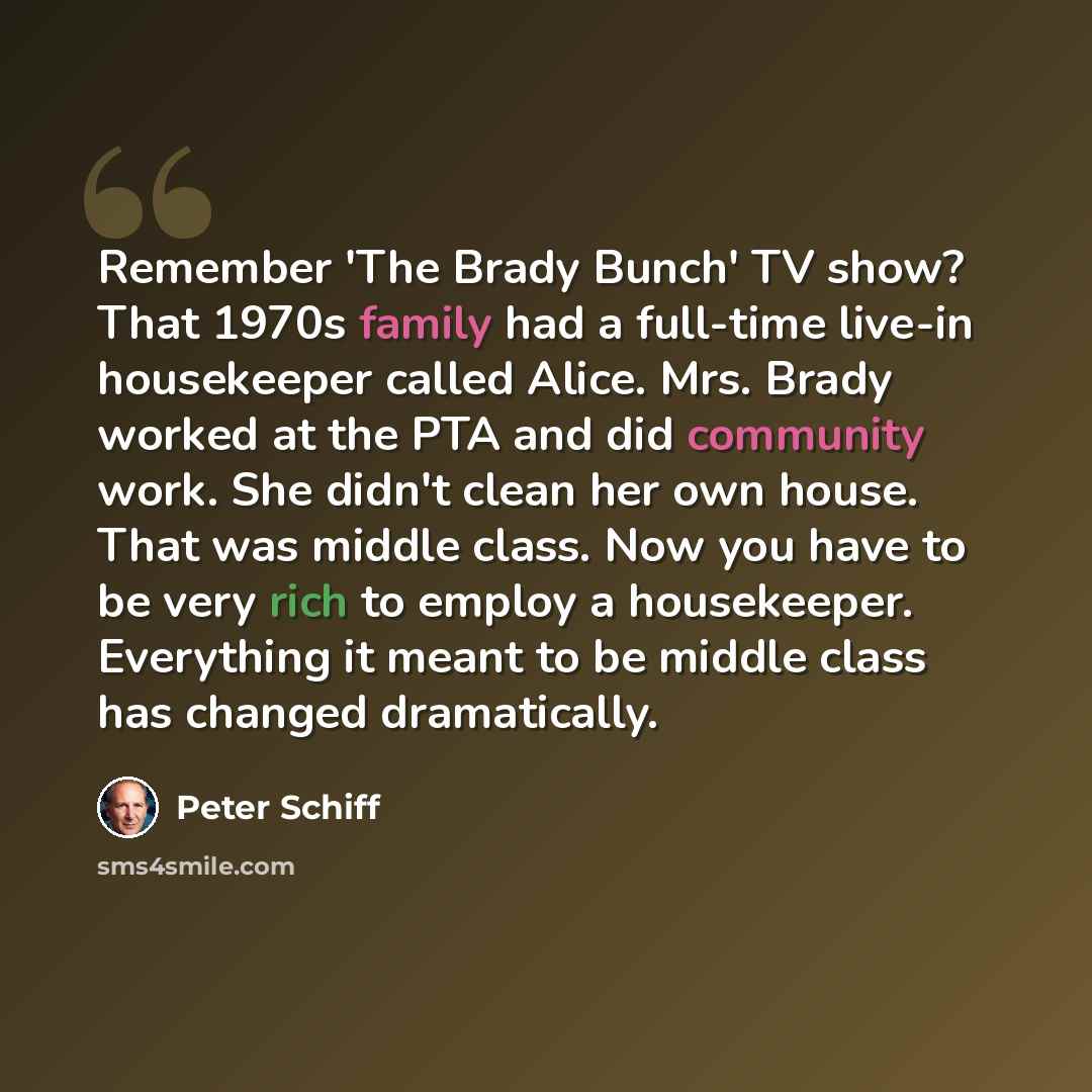 “Remember 'The Brady Bunch' TV show? That 1970s family had a full-time live-in housekeeper called Alice. Mrs. Brady worked at the PTA and did community work. She didn't clean her own house. That was middle class. Now you have to be very rich to employ a housekeeper. Everything it meant to be middle…” quote by Peter Schiff