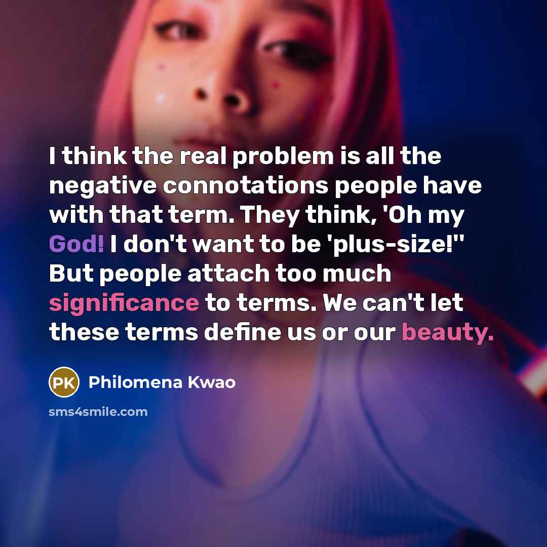 “I think the real problem is all the negative connotations people have with that term. They think, 'Oh my God! I don't want to be 'plus-size!'' But people attach too much significance to terms. We can't let these terms define us or our beauty.” quote by Philomena Kwao