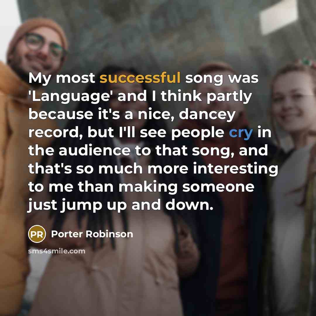 “My most successful song was 'Language' and I think partly because it's a nice, dancey record, but I'll see people cry in the audience to that song, and that's so much more interesting to me than making someone just jump up and down.” quote by Porter Robinson