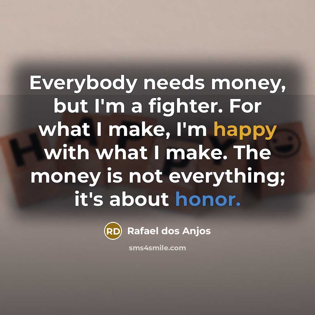 “Everybody needs money, but I'm a fighter. For what I make, I'm happy with what I make. The money is not everything; it's about honor.” quote by Rafael dos Anjos
