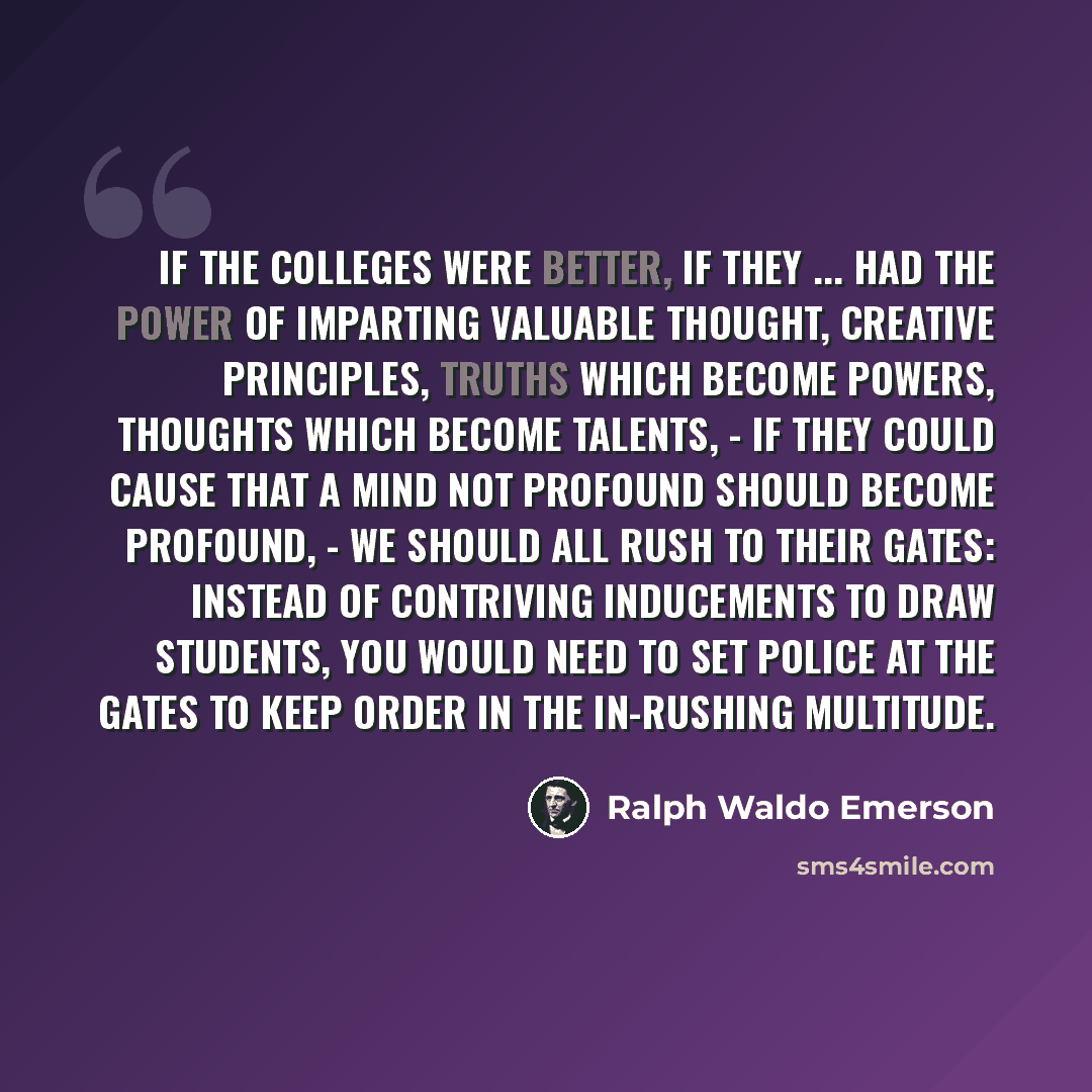 “If the colleges were better, if they ... had the power of imparting valuable thought, creative principles, truths which become powers, thoughts which become talents, - if they could cause that a mind not profound should become profound, - we should all rush to their gates: instead of contriving…” quote by Ralph Waldo Emerson
