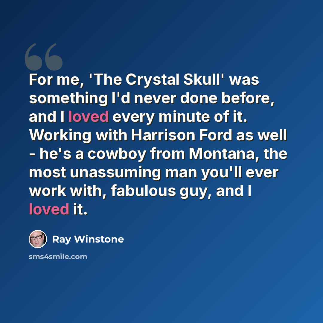 “For me, 'The Crystal Skull' was something I'd never done before, and I loved every minute of it. Working with Harrison Ford as well - he's a cowboy from Montana, the most unassuming man you'll ever work with, fabulous guy, and I loved it.” quote by Ray Winstone