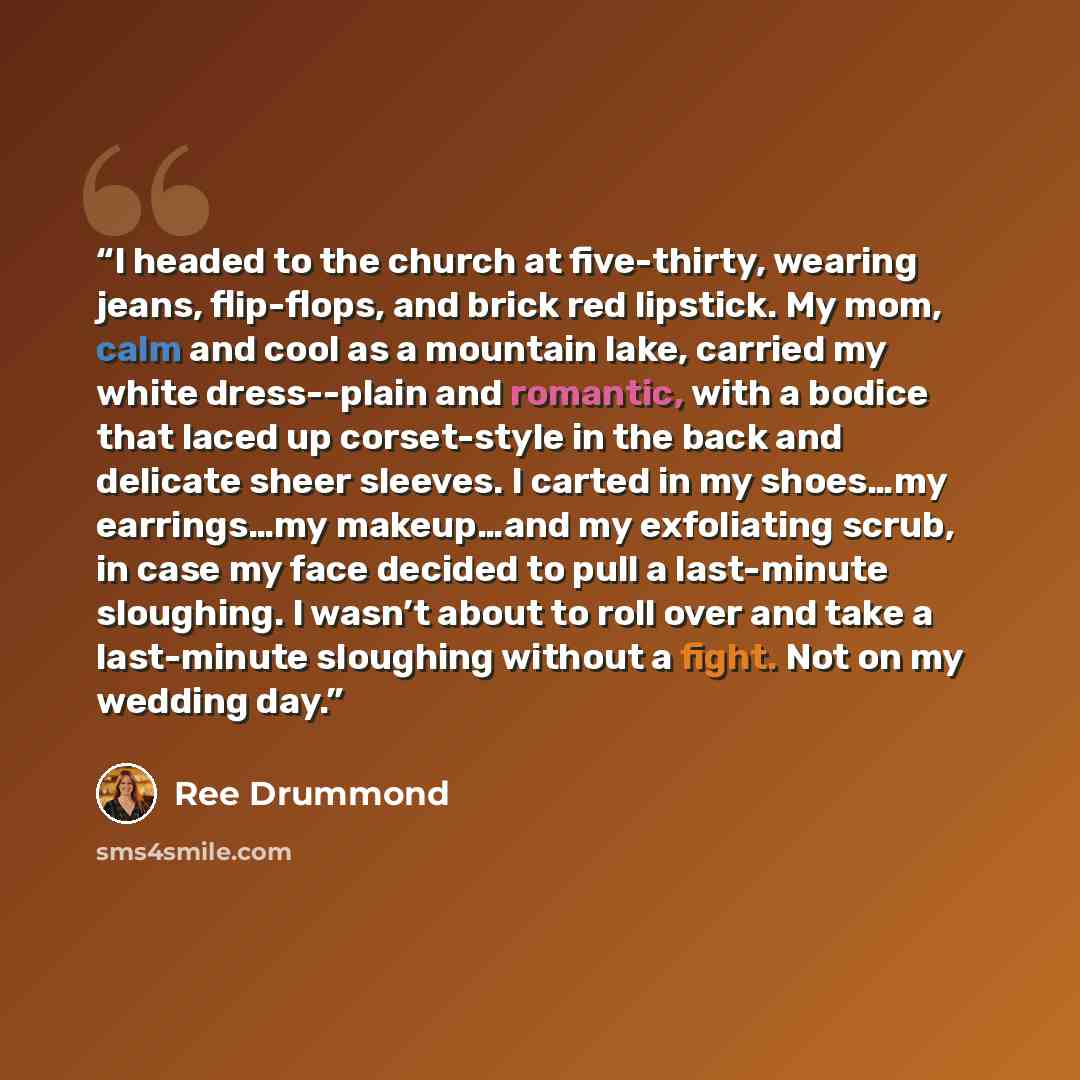 “I headed to the church at five-thirty, wearing jeans, flip-flops, and brick red lipstick. My mom, calm and cool as a mountain lake, carried my white dress--plain and romantic, with a bodice that laced up corset-style in the back and delicate sheer sleeves. I carted in my shoes…my earrings…my…” quote by Ree Drummond