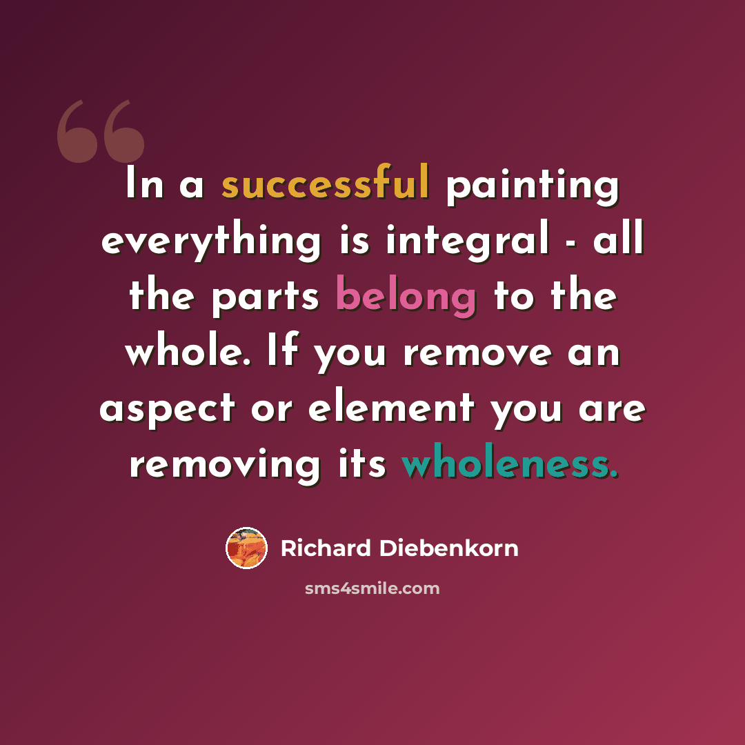 “In a successful painting everything is integral - all the parts belong to the whole. If you remove an aspect or element you are removing its wholeness.” quote by Richard Diebenkorn