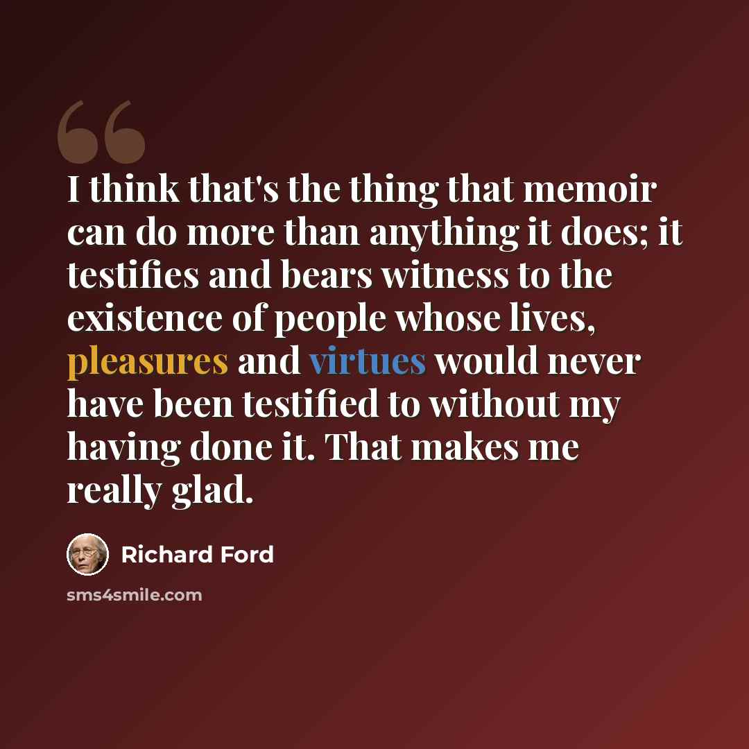 “I think that's the thing that memoir can do more than anything it does; it testifies and bears witness to the existence of people whose lives, pleasures and virtues would never have been testified to without my having done it. That makes me really glad.” quote by Richard Ford