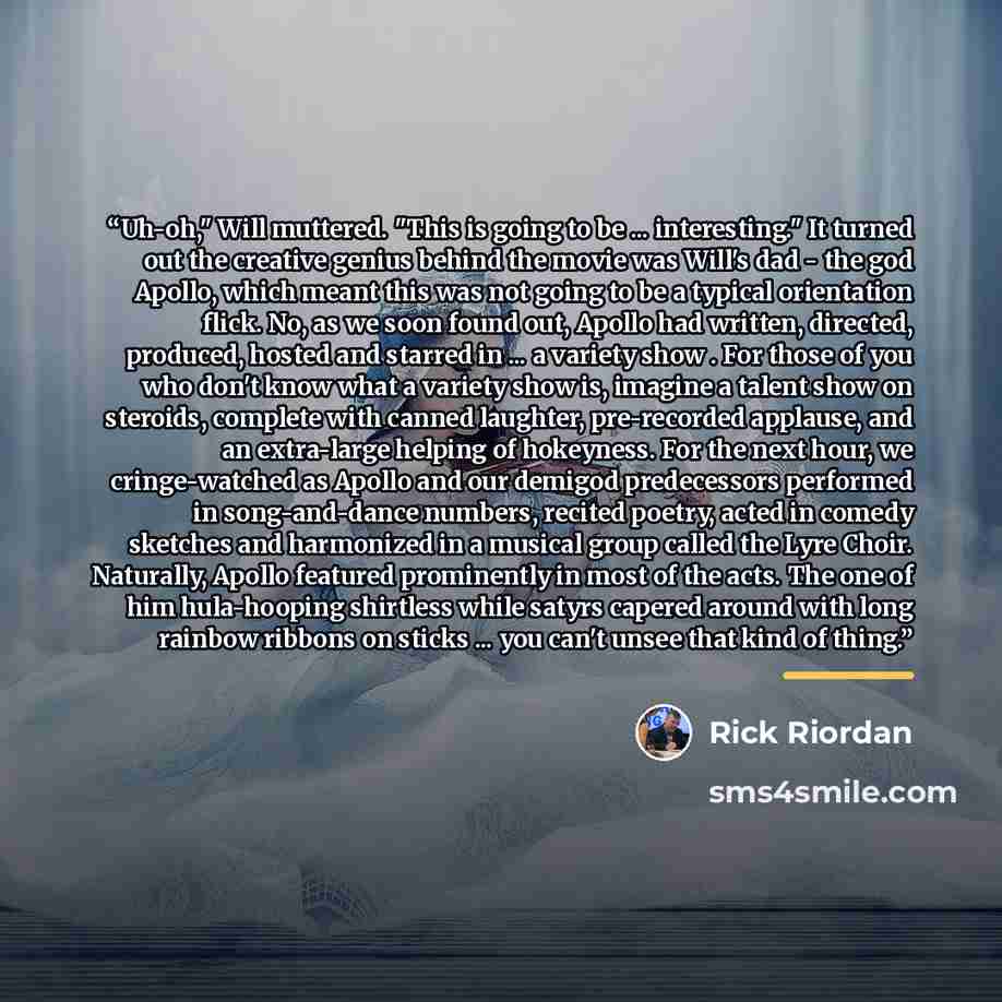 “Uh-oh," Will muttered. "This is going to be ... interesting." It turned out the creative genius behind the movie was Will's dad - the god Apollo, which meant this was not going to be a typical orientation flick. No, as we soon found out, Apollo had written, directed, produced, hosted and starred…” quote by Rick Riordan
