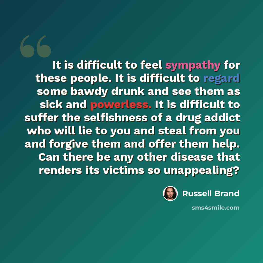 “It is difficult to feel sympathy for these people. It is difficult to regard some bawdy drunk and see them as sick and powerless. It is difficult to suffer the selfishness of a drug addict who will lie to you and steal from you and forgive them and offer them help. Can there be any other disease…” quote by Russell Brand
