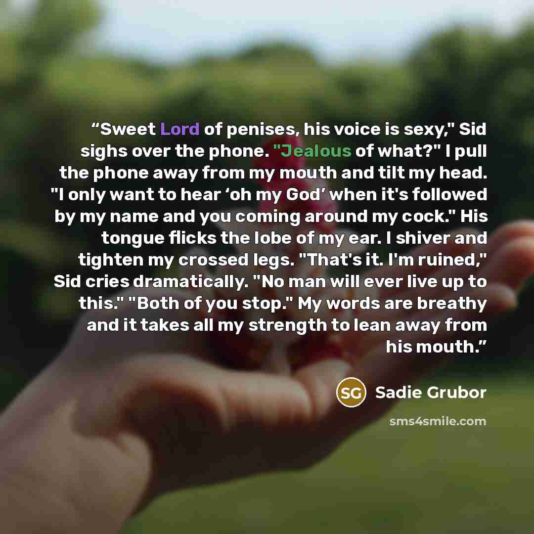 “Sweet Lord of penises, his voice is sexy," Sid sighs over the phone. "Jealous of what?" I pull the phone away from my mouth and tilt my head. "I only want to hear ‘oh my God’ when it's followed by my name and you coming around my cock." His tongue flicks the lobe of my ear. I shiver and tighten my…” quote by Sadie Grubor