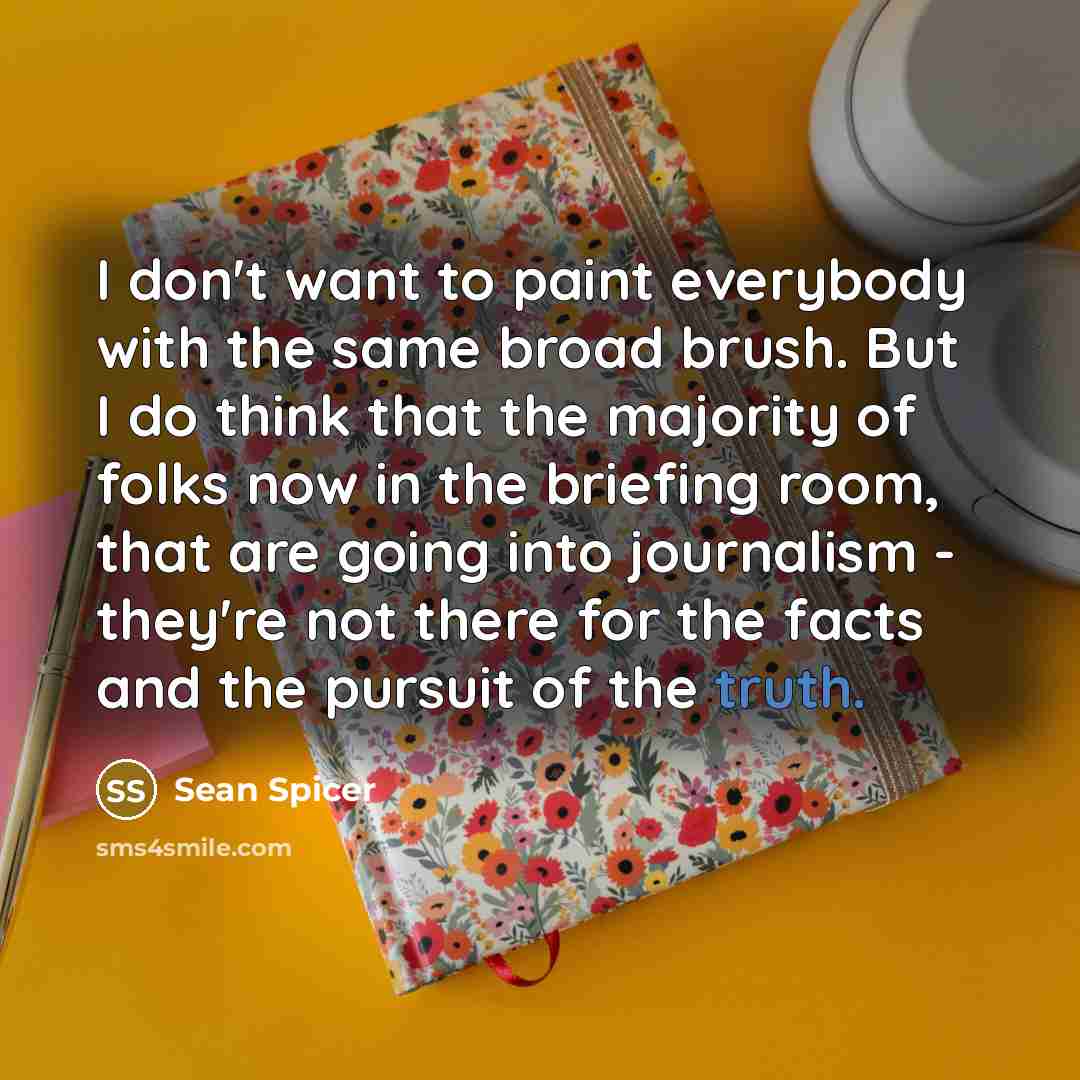 “I don't want to paint everybody with the same broad brush. But I do think that the majority of folks now in the briefing room, that are going into journalism - they're not there for the facts and the pursuit of the truth.” quote by Sean Spicer