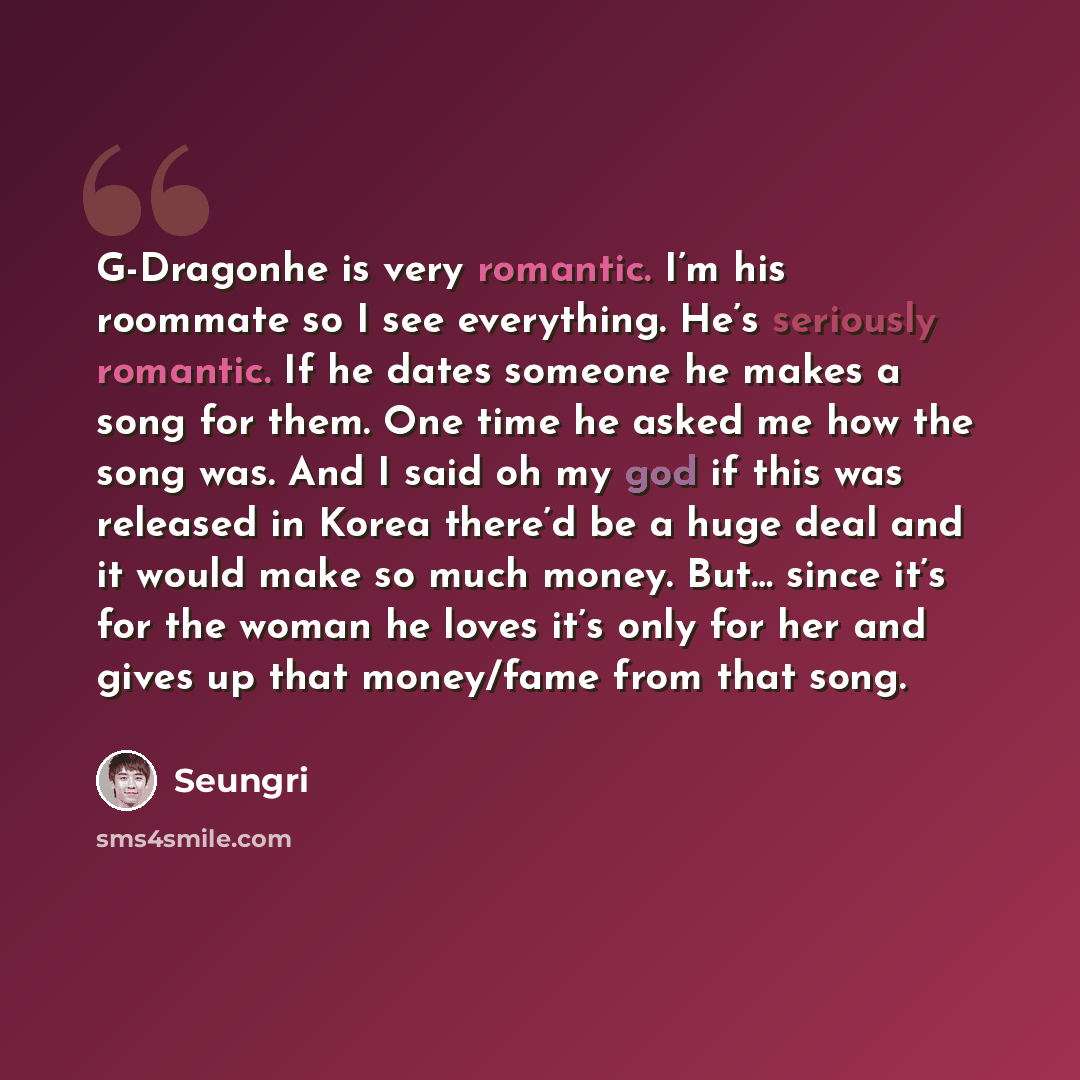 “G-Dragonhe is very romantic. I’m his roommate so I see everything. He’s seriously romantic. If he dates someone he makes a song for them. One time he asked me how the song was. And I said oh my god if this was released in Korea there’d be a huge deal and it would make so much money. But… since…” quote by Seungri